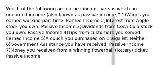 Which of the following are earned income versus which are unearned income (also known as passive income)? 1)Wages you earned working part-time: Earned Income 2)Interest from Apple stock you own: Passive Income 3)Dividends from Coca-Cola stock you own: Passive Income 4)Tips from customers you served: Earned Income 5)A couch you purchased on Craigslist: Neither 6)Government Assistance you have received: Passive Income 7)Money you received from a winning Powerball (lottery) ticket: Passive Income