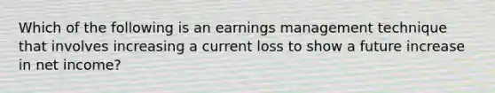 Which of the following is an earnings management technique that involves increasing a current loss to show a future increase in net​ income?