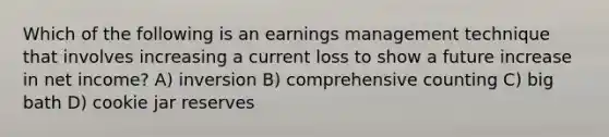 Which of the following is an earnings management technique that involves increasing a current loss to show a future increase in net income? A) inversion B) comprehensive counting C) big bath D) cookie jar reserves