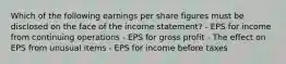 Which of the following earnings per share figures must be disclosed on the face of the income statement? - EPS for income from continuing operations - EPS for gross profit - The effect on EPS from unusual items - EPS for income before taxes