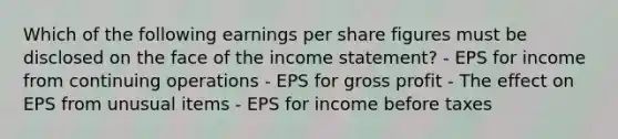 Which of the following earnings per share figures must be disclosed on the face of the income statement? - EPS for income from continuing operations - EPS for gross profit - The effect on EPS from unusual items - EPS for income before taxes