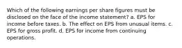 Which of the following earnings per share figures must be disclosed on the face of the income statement? a. EPS for income before taxes. b. The effect on EPS from unusual items. c. EPS for gross profit. d. EPS for income from continuing operations.