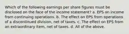 Which of the following earnings per share figures must be disclosed on the face of the income statement? a. EPS on income from continuing operations. b. The effect on EPS from operations of a discontinued division, net of taxes. c. The effect on EPS from an extraordinary item, net of taxes. d. All of the above.