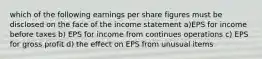 which of the following earnings per share figures must be disclosed on the face of the income statement a)EPS for income before taxes b) EPS for income from continues operations c) EPS for gross profit d) the effect on EPS from unusual items