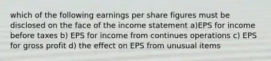 which of the following earnings per share figures must be disclosed on the face of the income statement a)EPS for income before taxes b) EPS for income from continues operations c) EPS for gross profit d) the effect on EPS from unusual items