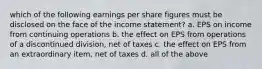 which of the following earnings per share figures must be disclosed on the face of the income statement? a. EPS on income from continuing operations b. the effect on EPS from operations of a discontinued division, net of taxes c. the effect on EPS from an extraordinary item, net of taxes d. all of the above