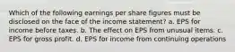 Which of the following earnings per share figures must be disclosed on the face of the income statement? a. EPS for income before taxes. b. The effect on EPS from unusual items. c. EPS for gross profit. d. EPS for income from continuing operations