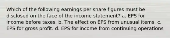 Which of the following earnings per share figures must be disclosed on the face of the income statement? a. EPS for income before taxes. b. The effect on EPS from unusual items. c. EPS for gross profit. d. EPS for income from continuing operations