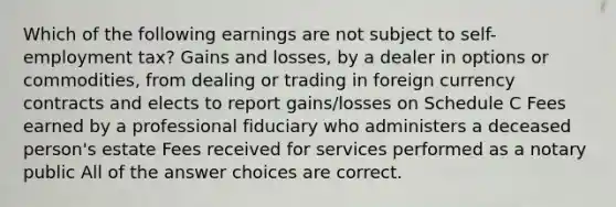 Which of the following earnings are not subject to self-employment tax? Gains and losses, by a dealer in options or commodities, from dealing or trading in foreign currency contracts and elects to report gains/losses on Schedule C Fees earned by a professional fiduciary who administers a deceased person's estate Fees received for services performed as a notary public All of the answer choices are correct.