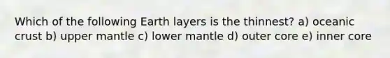 Which of the following Earth layers is the thinnest? a) oceanic crust b) upper mantle c) lower mantle d) outer core e) inner core