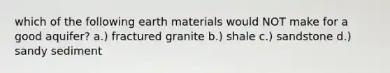 which of the following earth materials would NOT make for a good aquifer? a.) fractured granite b.) shale c.) sandstone d.) sandy sediment