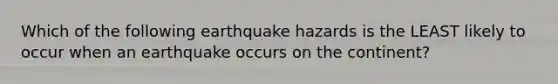 Which of the following earthquake hazards is the LEAST likely to occur when an earthquake occurs on the continent?