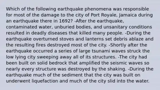 Which of the following earthquake phenomena was responsible for most of the damage to the city of Port Royale, Jamaica during an earthquake there in 1692? -After the earthquake, contaminated water, unburied bodies, and unsanitary conditions resulted in deadly diseases that killed many people. -During the earthquake overturned stoves and lanterns set debris ablaze and the resulting fires destroyed most of the city. -Shortly after the earthquake occurred a series of large tsunami waves struck the low lying city sweeping away all of its structures. -The city had been built on solid bedrock that amplified the seismic waves so nearly every structure was destroyed by the shaking. -During the earthquake much of the sediment that the city was built on underwent liquefaction and much of the city slid into the water.