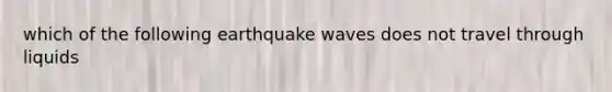 which of the following earthquake waves does not travel through liquids