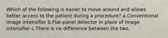 Which of the following is easier to move around and allows better access to the patient during a procedure? a.Conventional image intensifier b.Flat-panel detector in place of image intensifier c.There is no difference between the two.