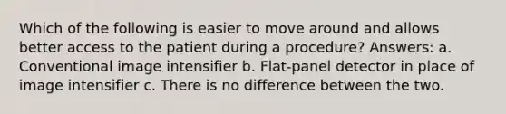 Which of the following is easier to move around and allows better access to the patient during a procedure? Answers: a. Conventional image intensifier b. Flat-panel detector in place of image intensifier c. There is no difference between the two.