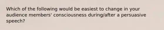 Which of the following would be easiest to change in your audience members' consciousness during/after a persuasive speech?