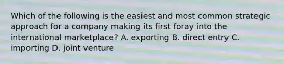 Which of the following is the easiest and most common strategic approach for a company making its first foray into the international marketplace? A. exporting B. direct entry C. importing D. joint venture