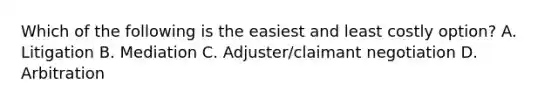 Which of the following is the easiest and least costly option? A. Litigation B. Mediation C. Adjuster/claimant negotiation D. Arbitration