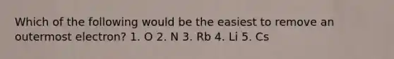 Which of the following would be the easiest to remove an outermost electron? 1. O 2. N 3. Rb 4. Li 5. Cs