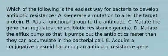 Which of the following is the easiest way for bacteria to develop antibiotic resistance? A. Generate a mutation to alter the target protein. B. Add a functional group to the antibiotic. C. Mutate the gene that regulates the antibiotic resistance gene(s). D. Mutate the efflux pump so that it pumps out the antibiotics faster than they can accumulate in the bacterial cell. E. Acquire a conjugative plasmid harboring an antibiotic resistance gene.