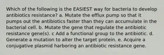 Which of the following is the EASIEST way for bacteria to develop antibiotics resistance? a. Mutate the efflux pump so that it pumps out the antibiotics faster than they can accumulate in the bacterial cell. b. Mutate the gene that regulate the antibiotic resistance gene(s). c Add a functional group to the antibiotic. d. Generate a mutation to alter the target protein. e. Acquire a conjugative plasmid harboring an antibiotic resistance gene.