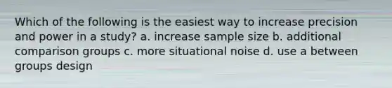 Which of the following is the easiest way to increase precision and power in a study? a. increase sample size b. additional comparison groups c. more situational noise d. use a between groups design