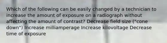 Which of the following can be easily changed by a technician to increase the amount of exposure on a radiograph without affecting the amount of contrast? Decrease field size ("cone down") Increase milliamperage Increase kilovoltage Decrease time of exposure