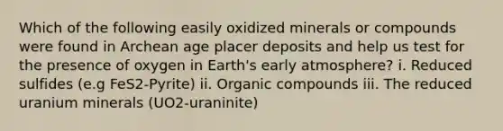 Which of the following easily oxidized minerals or compounds were found in Archean age placer deposits and help us test for the presence of oxygen in Earth's early atmosphere? i. Reduced sulfides (e.g FeS2-Pyrite) ii. Organic compounds iii. The reduced uranium minerals (UO2-uraninite)