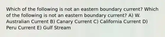 Which of the following is not an eastern boundary current? Which of the following is not an eastern boundary current? A) W. Australian Current B) Canary Current C) California Current D) Peru Current E) Gulf Stream