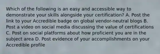 Which of the following is an easy and accessible way to demonstrate your skills alongside your certification? A. Post the link to your Accredible badge on global vendor-neutral blogs B. Post a video on social media discussing the value of certifications C. Post on social platforms about how proficient you are in the subject area D. Post evidence of your accomplishments on your Accredible profile