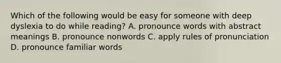 Which of the following would be easy for someone with deep dyslexia to do while reading? A. pronounce words with abstract meanings B. pronounce nonwords C. apply rules of pronunciation D. pronounce familiar words