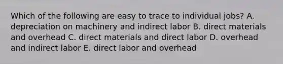 Which of the following are easy to trace to individual jobs? A. depreciation on machinery and indirect labor B. direct materials and overhead C. direct materials and direct labor D. overhead and indirect labor E. direct labor and overhead