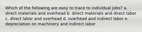 Which of the following are easy to trace to individual jobs? a. direct materials and overhead b. direct materials and direct labor c. direct labor and overhead d. overhead and indirect labor e. depreciation on machinery and indirect labor