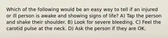 Which of the following would be an easy way to tell if an injured or ill person is awake and showing signs of life? A) Tap the person and shake their shoulder. B) Look for severe bleeding. C) Feel the carotid pulse at the neck. D) Ask the person if they are OK.