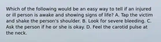 Which of the following would be an easy way to tell if an injured or ill person is awake and showing signs of life? A. Tap the victim and shake the person's shoulder. B. Look for severe bleeding. C. Ask the person if he or she is okay. D. Feel the carotid pulse at the neck.