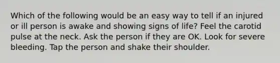 Which of the following would be an easy way to tell if an injured or ill person is awake and showing signs of life? Feel the carotid pulse at the neck. Ask the person if they are OK. Look for severe bleeding. Tap the person and shake their shoulder.