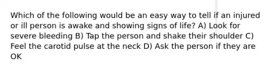 Which of the following would be an easy way to tell if an injured or ill person is awake and showing signs of life? A) Look for severe bleeding B) Tap the person and shake their shoulder C) Feel the carotid pulse at the neck D) Ask the person if they are OK