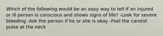 Which of the following would be an easy way to tell if an injured or ill person is conscious and shows signs of life? -Look for severe bleeding -Ask the person if he or she is okay -Feel the carotid pulse at the neck