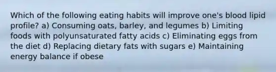 Which of the following eating habits will improve one's blood lipid profile? a) Consuming oats, barley, and legumes b) Limiting foods with polyunsaturated fatty acids c) Eliminating eggs from the diet d) Replacing dietary fats with sugars e) Maintaining energy balance if obese