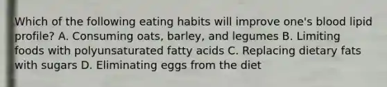 Which of the following eating habits will improve one's blood lipid profile? A. Consuming oats, barley, and legumes B. Limiting foods with polyunsaturated fatty acids C. Replacing dietary fats with sugars D. Eliminating eggs from the diet