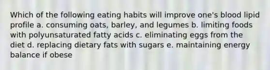 Which of the following eating habits will improve one's blood lipid profile a. consuming oats, barley, and legumes b. limiting foods with polyunsaturated fatty acids c. eliminating eggs from the diet d. replacing dietary fats with sugars e. maintaining energy balance if obese