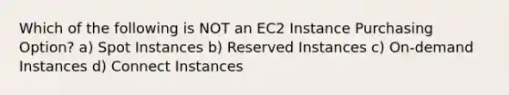 Which of the following is NOT an EC2 Instance Purchasing Option? a) Spot Instances b) Reserved Instances c) On-demand Instances d) Connect Instances