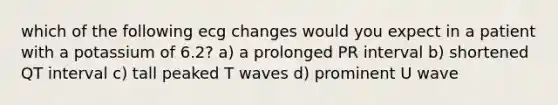 which of the following ecg changes would you expect in a patient with a potassium of 6.2? a) a prolonged PR interval b) shortened QT interval c) tall peaked T waves d) prominent U wave