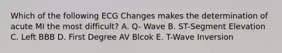 Which of the following ECG Changes makes the determination of acute MI the most difficult? A. Q- Wave B. ST-Segment Elevation C. Left BBB D. First Degree AV Blcok E. T-Wave Inversion