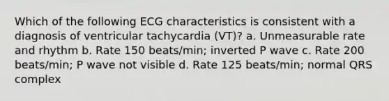 Which of the following ECG characteristics is consistent with a diagnosis of ventricular tachycardia (VT)? a. Unmeasurable rate and rhythm b. Rate 150 beats/min; inverted P wave c. Rate 200 beats/min; P wave not visible d. Rate 125 beats/min; normal QRS complex