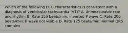 Which of the following ECG characteristics is consistent with a diagnosis of ventricular tachycardia (VT)? A. Unmeasurable rate and rhythm B. Rate 150 beats/min; inverted P wave C. Rate 200 beats/min; P wave not visible D. Rate 125 beats/min; normal QRS complex