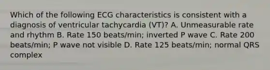 Which of the following ECG characteristics is consistent with a diagnosis of ventricular tachycardia (VT)? A. Unmeasurable rate and rhythm B. Rate 150 beats/min; inverted P wave C. Rate 200 beats/min; P wave not visible D. Rate 125 beats/min; normal QRS complex