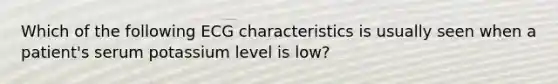 Which of the following ECG characteristics is usually seen when a patient's serum potassium level is low?
