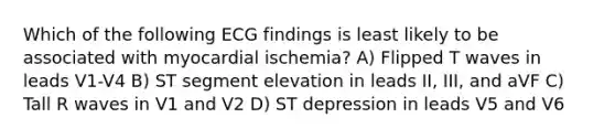 Which of the following ECG findings is least likely to be associated with myocardial ischemia? A) Flipped T waves in leads V1-V4 B) ST segment elevation in leads II, III, and aVF C) Tall R waves in V1 and V2 D) ST depression in leads V5 and V6